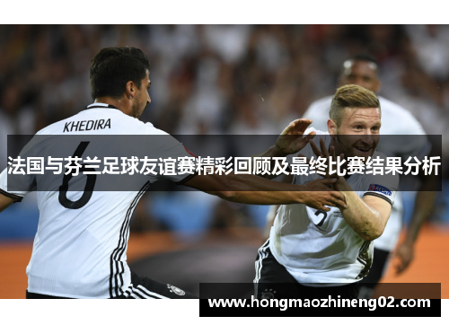 法国与芬兰足球友谊赛精彩回顾及最终比赛结果分析