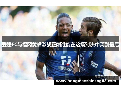 爱媛FC与福冈黄蜂激战正酣谁能在这场对决中笑到最后