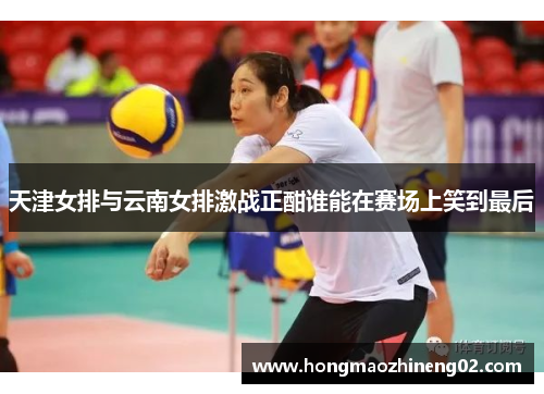 天津女排与云南女排激战正酣谁能在赛场上笑到最后